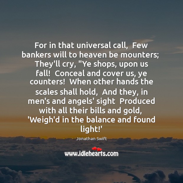 For in that universal call,  Few bankers will to heaven be mounters; Jonathan Swift Picture Quote