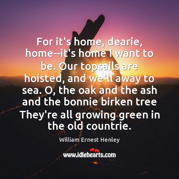 For it’s home, dearie, home–it’s home I want to be. Our topsails William Ernest Henley Picture Quote