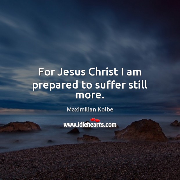 For Jesus Christ I am prepared to suffer still more. Maximilian Kolbe Picture Quote