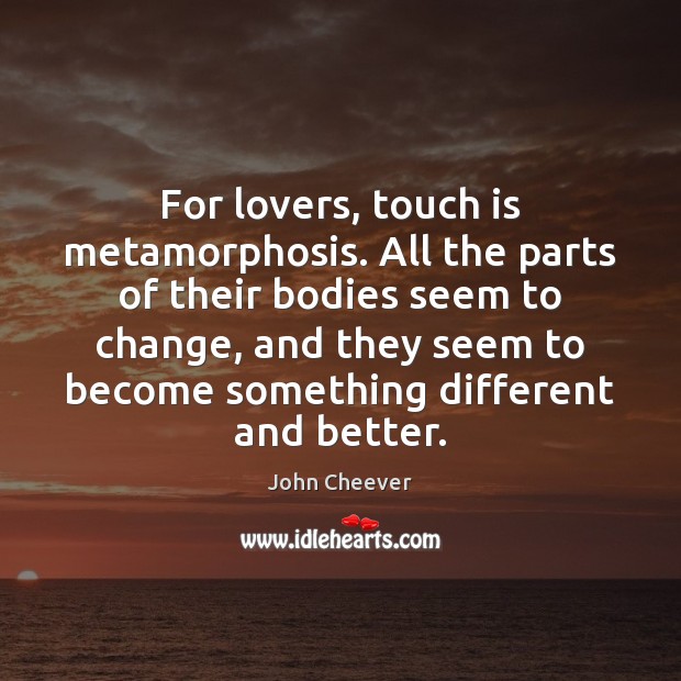 For lovers, touch is metamorphosis. All the parts of their bodies seem John Cheever Picture Quote