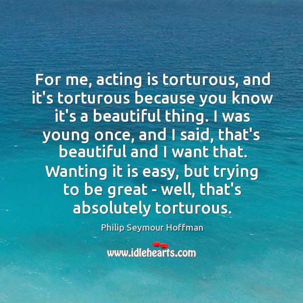 For me, acting is torturous, and it’s torturous because you know it’s Philip Seymour Hoffman Picture Quote