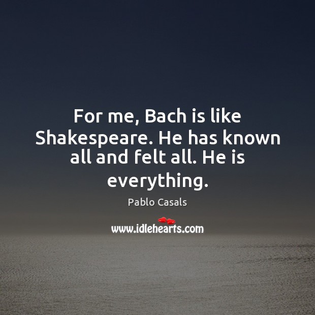For me, Bach is like Shakespeare. He has known all and felt all. He is everything. Pablo Casals Picture Quote