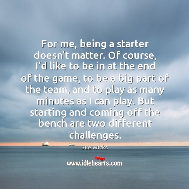 For me, being a starter doesn’t matter. Of course, I’d like to be in at the end of the game Sue Wicks Picture Quote