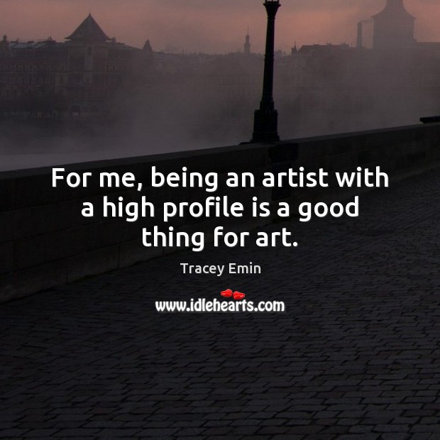 For me, being an artist with a high profile is a good thing for art. Tracey Emin Picture Quote