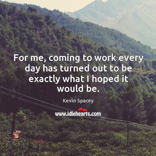 For me, coming to work every day has turned out to be exactly what I hoped it would be. Kevin Spacey Picture Quote