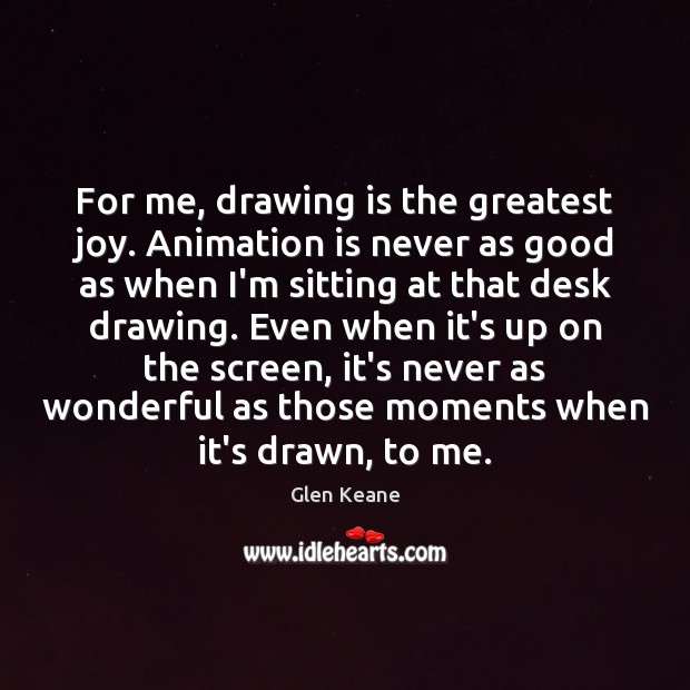 For me, drawing is the greatest joy. Animation is never as good Glen Keane Picture Quote