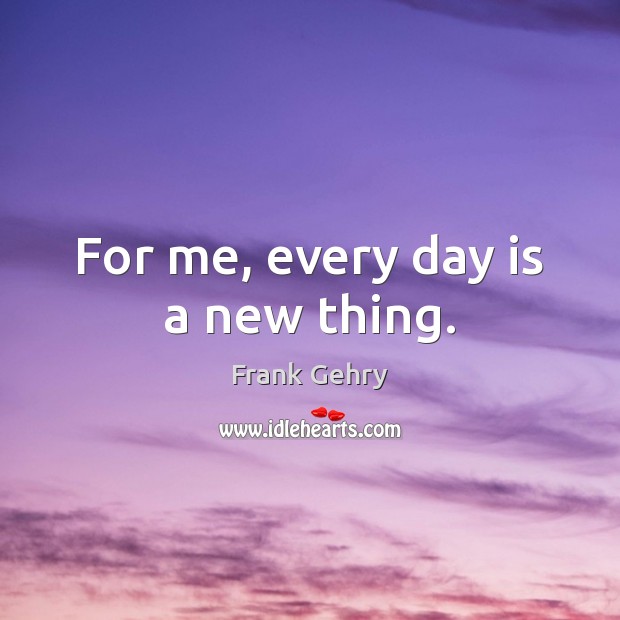 For me, every day is a new thing. Frank Gehry Picture Quote