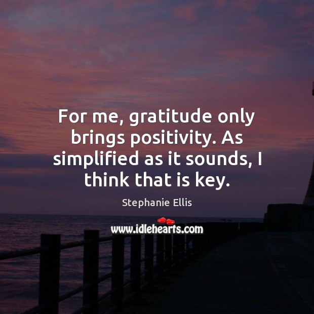 For me, gratitude only brings positivity. As simplified as it sounds, I think that is key. 