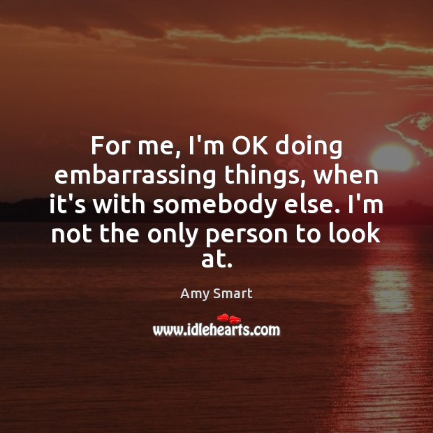 For me, I’m OK doing embarrassing things, when it’s with somebody else. Amy Smart Picture Quote
