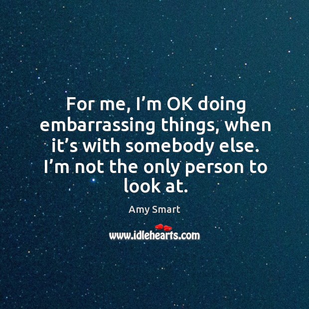 For me, I’m ok doing embarrassing things, when it’s with somebody else. I’m not the only person to look at. Amy Smart Picture Quote
