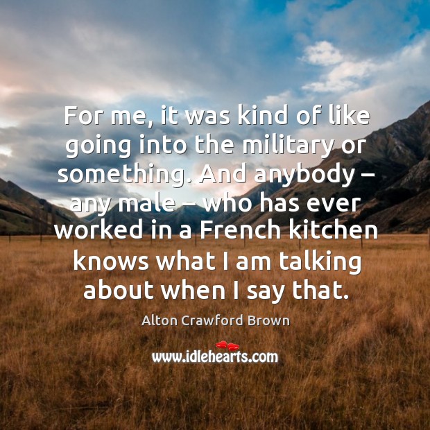For me, it was kind of like going into the military or something. And anybody – any male – who has ever worked Alton Crawford Brown Picture Quote