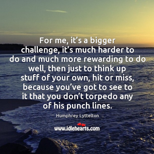 For me, it’s a bigger challenge, it’s much harder to do and much more rewarding to do well Challenge Quotes Image