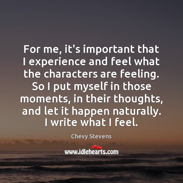 For me, it’s important that I experience and feel what the characters Chevy Stevens Picture Quote