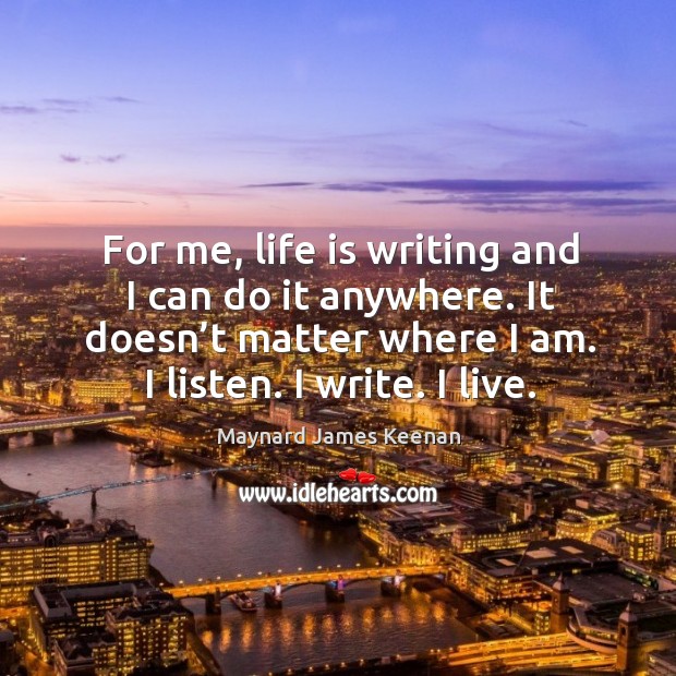 For me, life is writing and I can do it anywhere. It doesn’t matter where I am. I listen. I write. I live. Maynard James Keenan Picture Quote