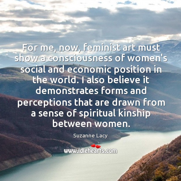 For me, now, feminist art must show a consciousness of women’s social Suzanne Lacy Picture Quote
