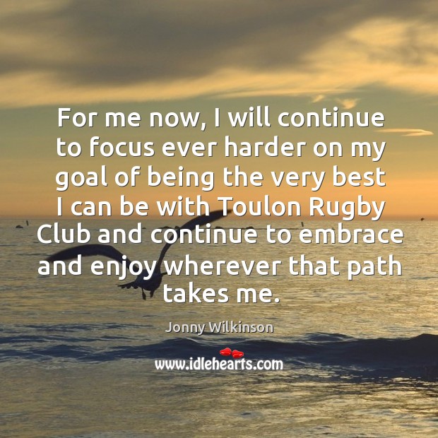 For me now, I will continue to focus ever harder on my goal of being the very best I can Jonny Wilkinson Picture Quote