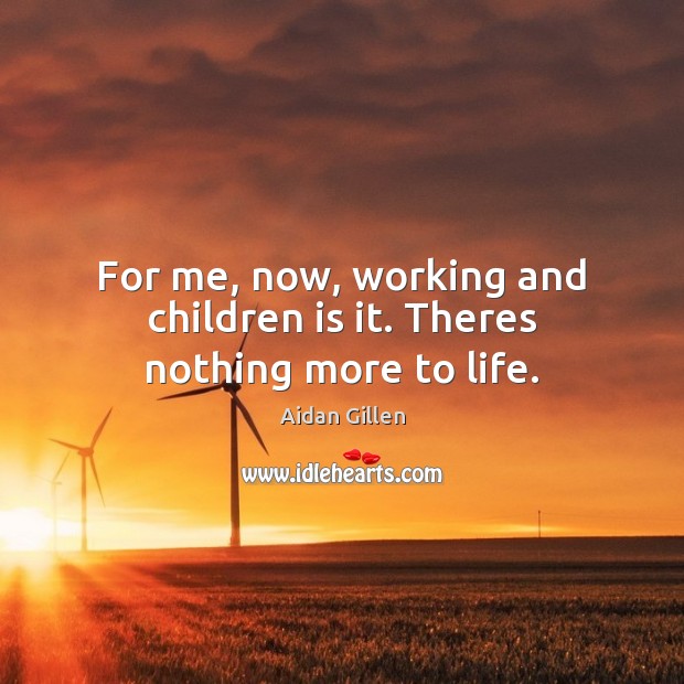 For me, now, working and children is it. Theres nothing more to life. Image