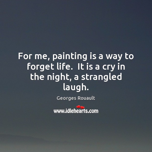 For me, painting is a way to forget life.  It is a cry in the night, a strangled laugh. Georges Rouault Picture Quote