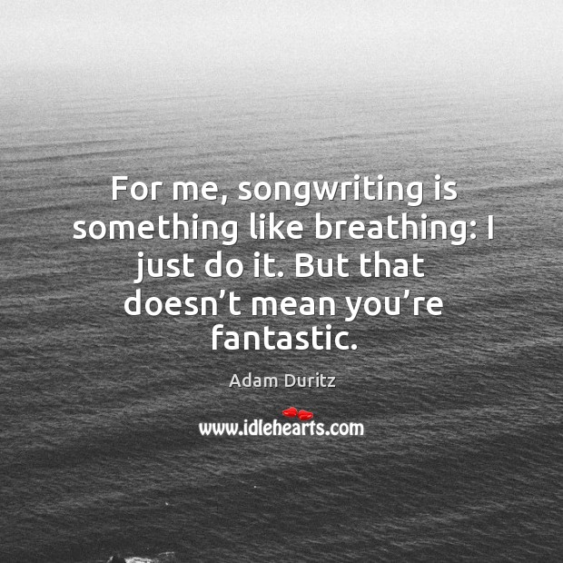 For me, songwriting is something like breathing: I just do it. But that doesn’t mean you’re fantastic. Image