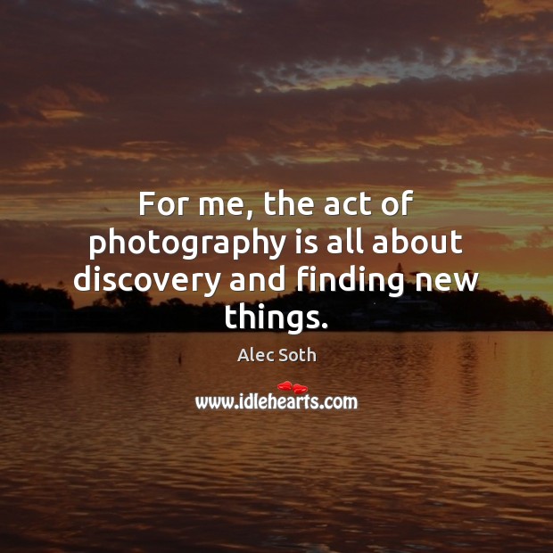 For me, the act of photography is all about discovery and finding new things. Alec Soth Picture Quote
