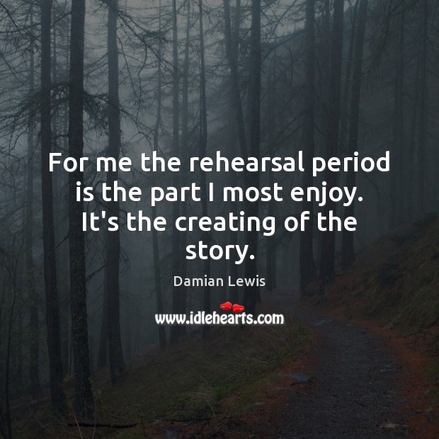 For me the rehearsal period is the part I most enjoy. It’s the creating of the story. Damian Lewis Picture Quote
