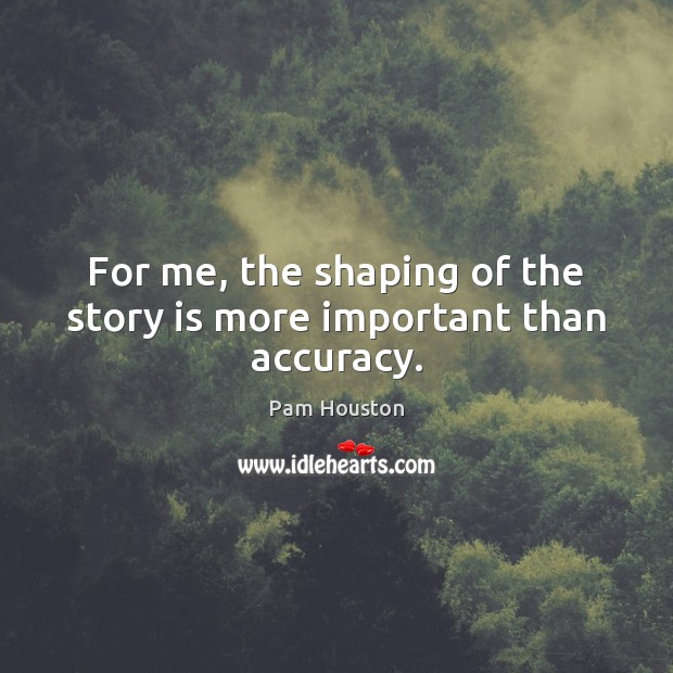 For me, the shaping of the story is more important than accuracy. Pam Houston Picture Quote