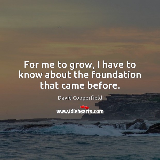 For me to grow, I have to know about the foundation that came before. David Copperfield Picture Quote