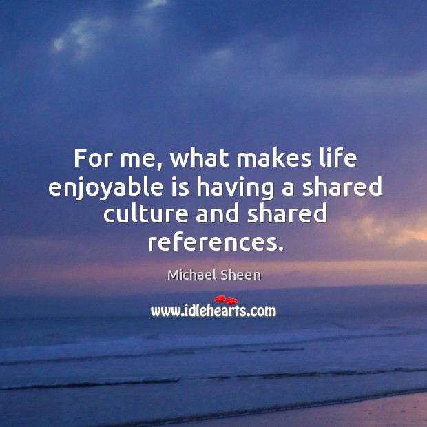 For me, what makes life enjoyable is having a shared culture and shared references. Michael Sheen Picture Quote