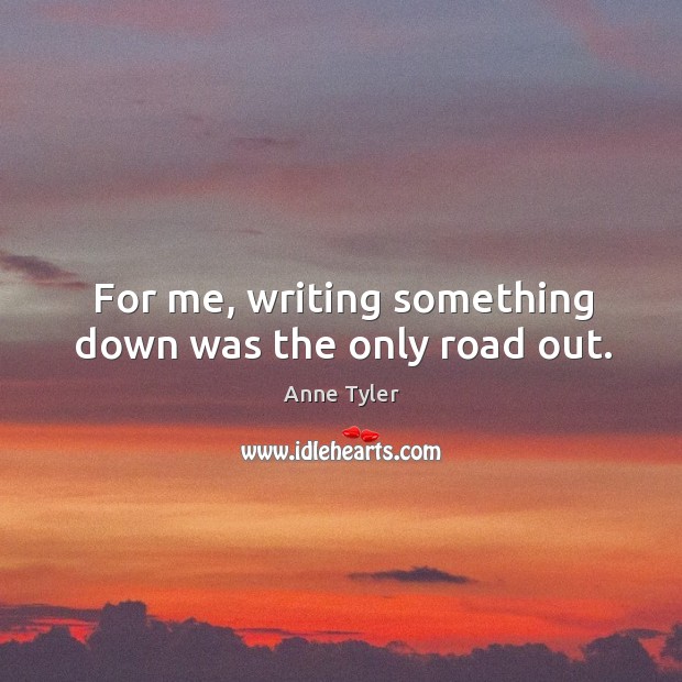 For me, writing something down was the only road out. Anne Tyler Picture Quote