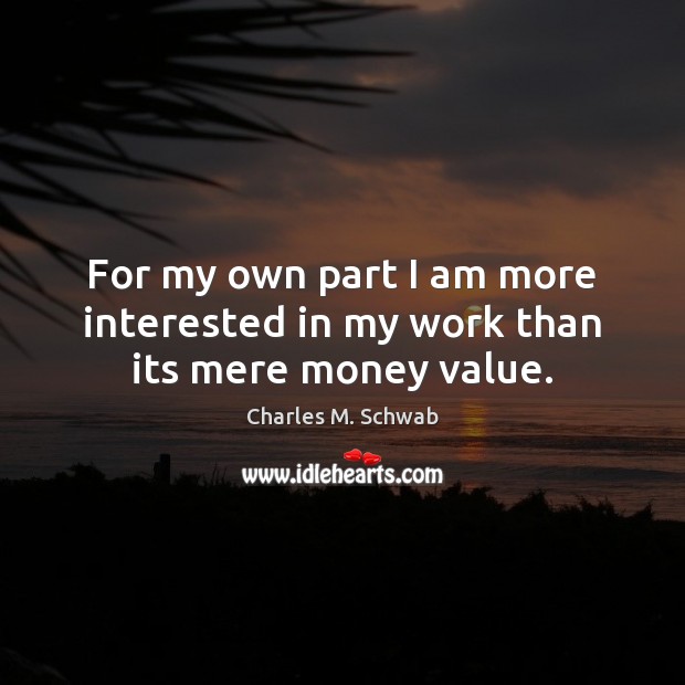For my own part I am more interested in my work than its mere money value. Charles M. Schwab Picture Quote
