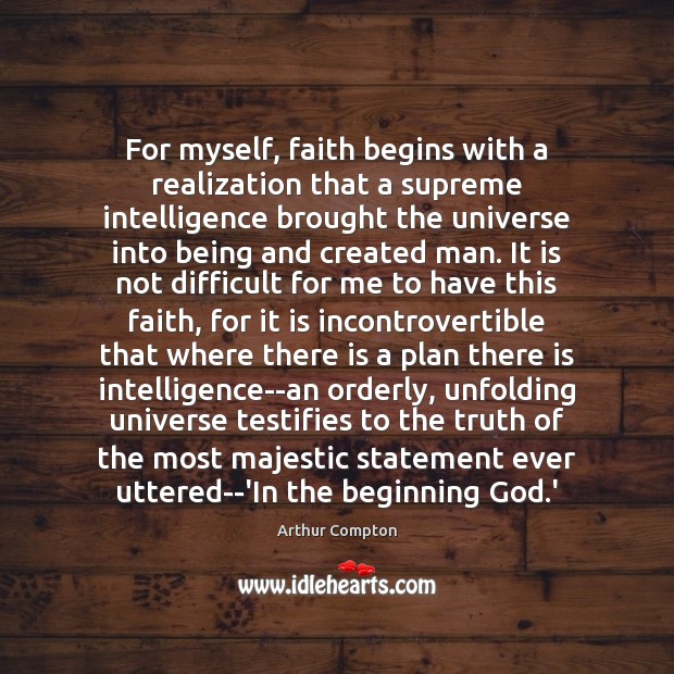 For myself, faith begins with a realization that a supreme intelligence brought Arthur Compton Picture Quote