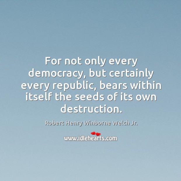 For not only every democracy, but certainly every republic, bears within itself the seeds of its own destruction. Robert Henry Winborne Welch Jr. Picture Quote