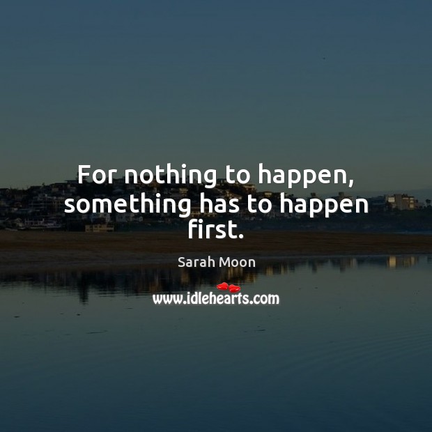 For nothing to happen, something has to happen first. Image