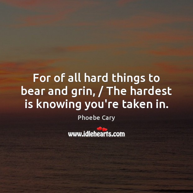 For of all hard things to bear and grin, / The hardest is knowing you’re taken in. Phoebe Cary Picture Quote