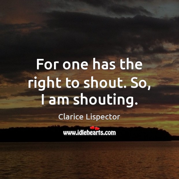 For one has the right to shout. So, I am shouting. Clarice Lispector Picture Quote