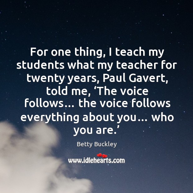 For one thing, I teach my students what my teacher for twenty years, paul gavert, told me, ‘the voice follows… Betty Buckley Picture Quote
