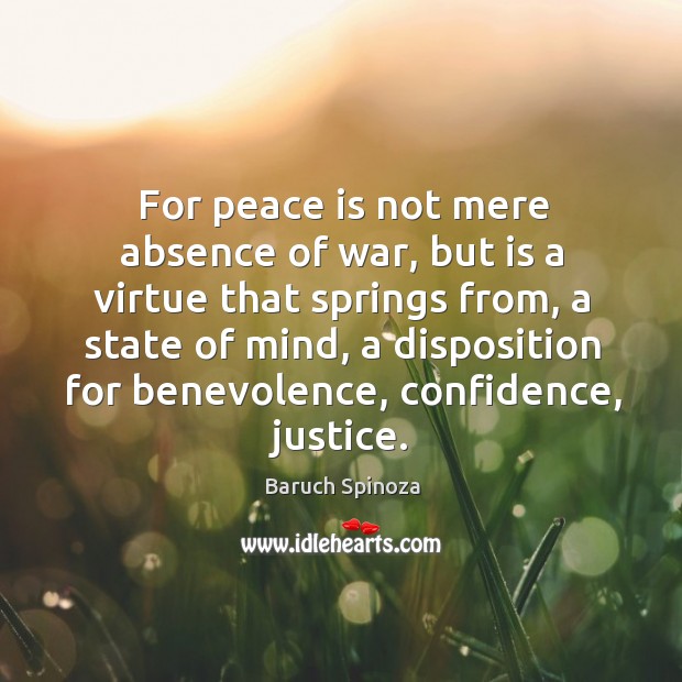 For peace is not mere absence of war, but is a virtue that springs from, a state of mind Baruch Spinoza Picture Quote