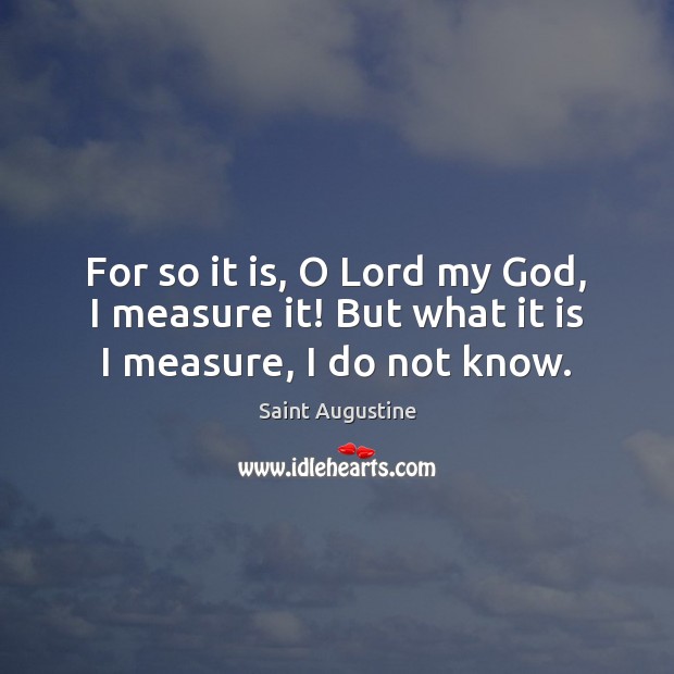 For so it is, O Lord my God, I measure it! But what it is I measure, I do not know. Image