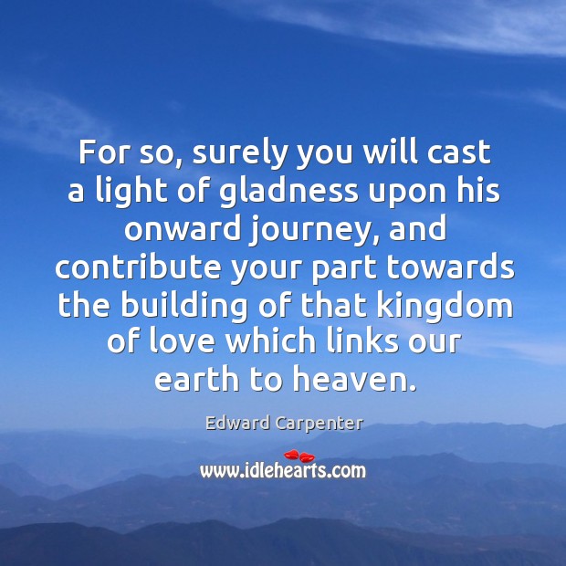 For so, surely you will cast a light of gladness upon his onward journey, and contribute Edward Carpenter Picture Quote
