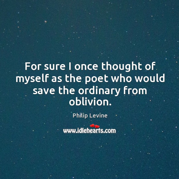 For sure I once thought of myself as the poet who would save the ordinary from oblivion. Philip Levine Picture Quote