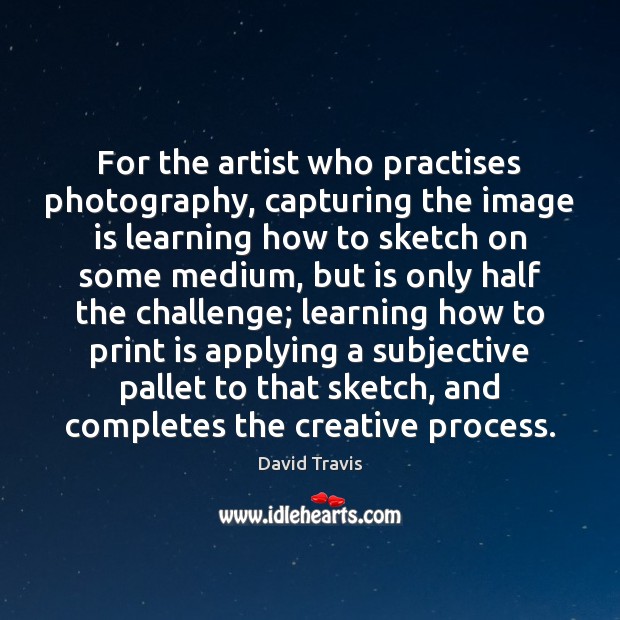 For the artist who practises photography, capturing the image is learning how Image