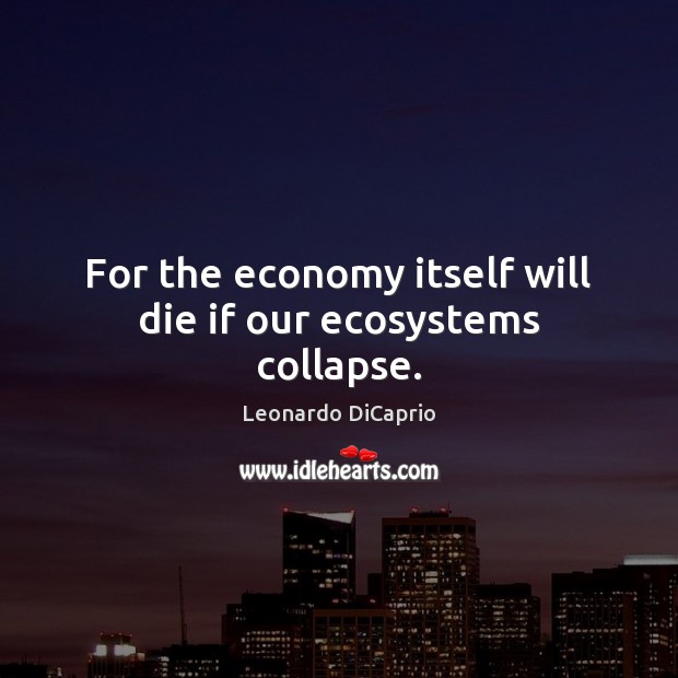 For the economy itself will die if our ecosystems collapse. Leonardo DiCaprio Picture Quote