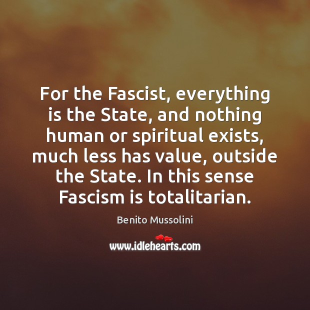 For the Fascist, everything is the State, and nothing human or spiritual Benito Mussolini Picture Quote