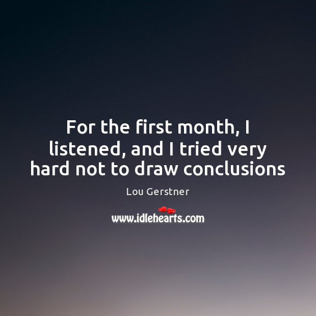 For the first month, I listened, and I tried very hard not to draw conclusions Lou Gerstner Picture Quote