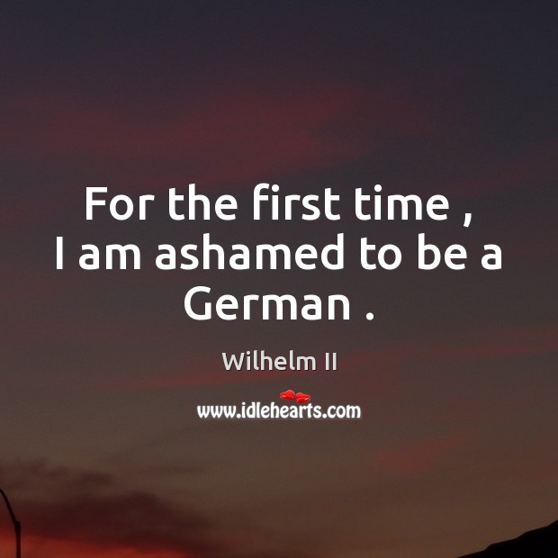 For the first time , I am ashamed to be a German . Wilhelm II Picture Quote
