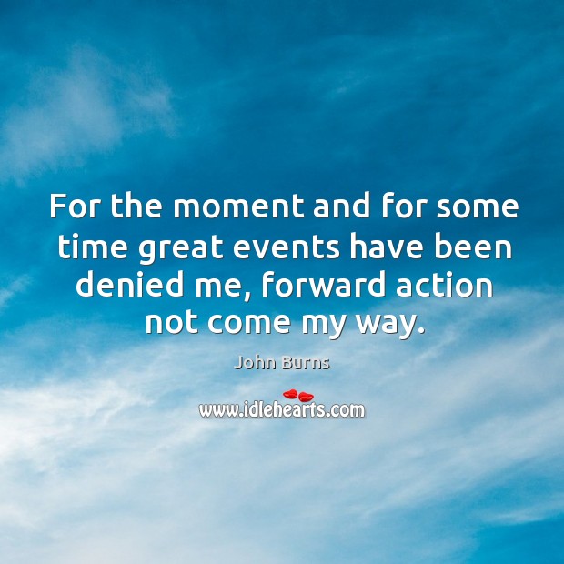 For the moment and for some time great events have been denied me, forward action not come my way. Image