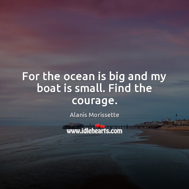 For the ocean is big and my boat is small. Find the courage. Alanis Morissette Picture Quote