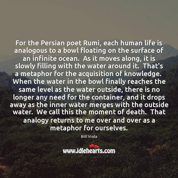 For the Persian poet Rumi, each human life is analogous to a Bill Viola Picture Quote
