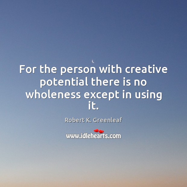 For the person with creative potential there is no wholeness except in using it. Robert K. Greenleaf Picture Quote