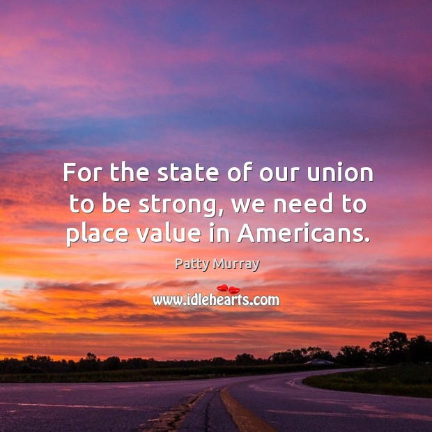 For the state of our union to be strong, we need to place value in americans. Patty Murray Picture Quote